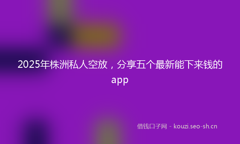 2025年株洲私人空放，分享五个最新能下来钱的app