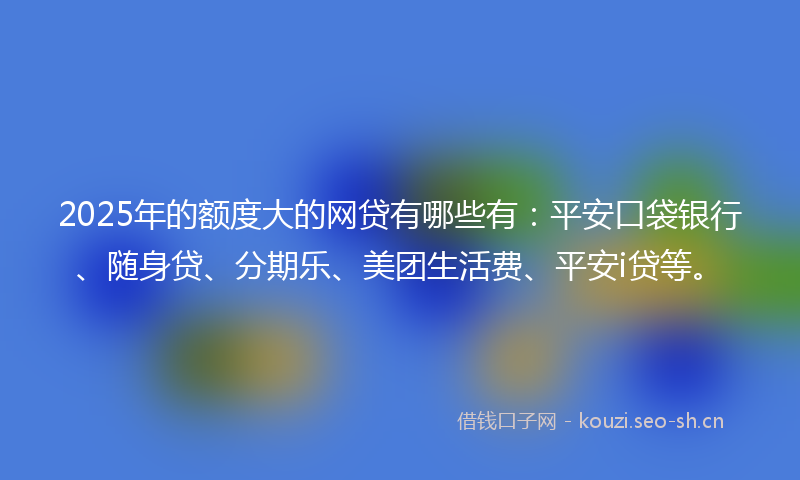 2025年的额度大的网贷有哪些有：平安口袋银行、随身贷、分期乐、美团生活费、平安i贷等。