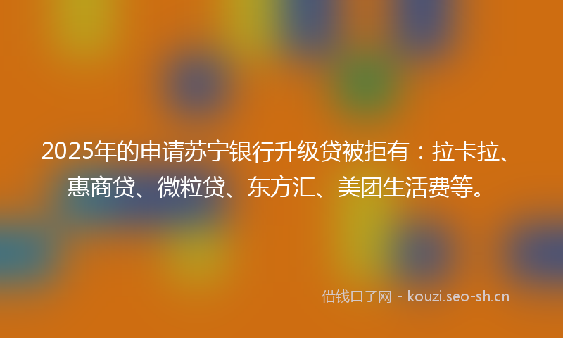 2025年的申请苏宁银行升级贷被拒有：拉卡拉、惠商贷、微粒贷、东方汇、美团生活费等。