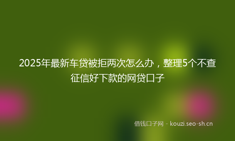 2025年最新车贷被拒两次怎么办，整理5个不查征信好下款的网贷口子