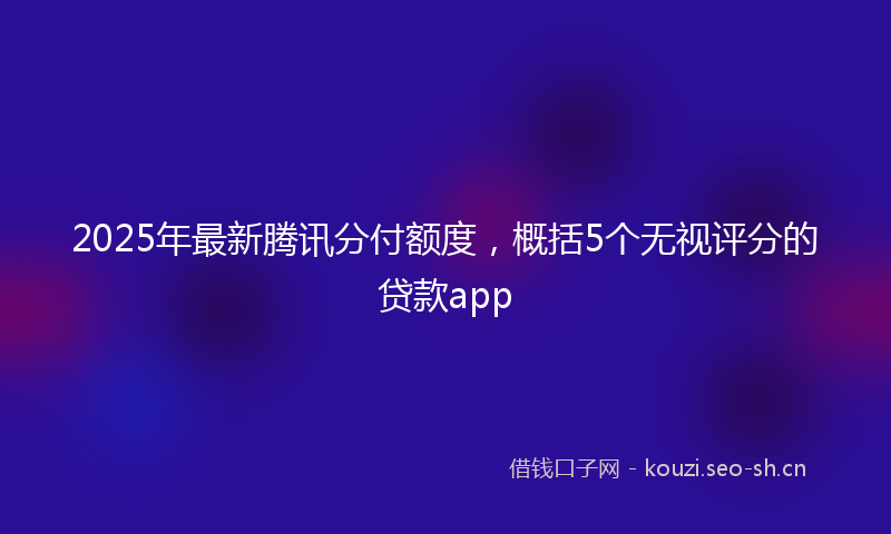 2025年最新腾讯分付额度，概括5个无视评分的贷款app