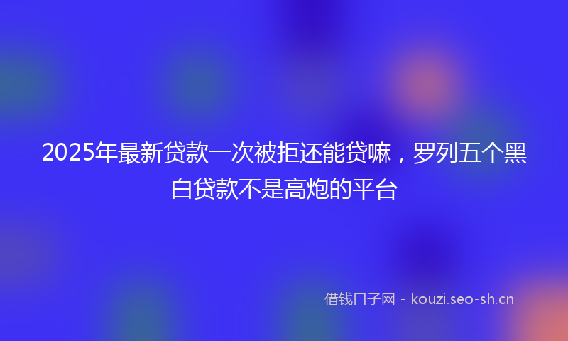 2025年最新贷款一次被拒还能贷嘛，罗列五个黑白贷款不是高炮的平台