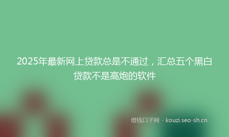 2025年最新网上贷款总是不通过，汇总五个黑白贷款不是高炮的软件