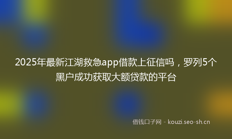2025年最新江湖救急app借款上征信吗，罗列5个黑户成功获取大额贷款的平台