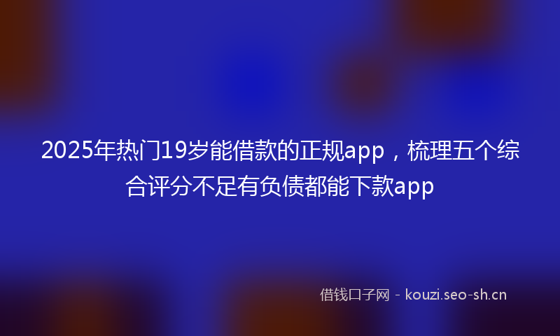 2025年热门19岁能借款的正规app，梳理五个综合评分不足有负债都能下款app
