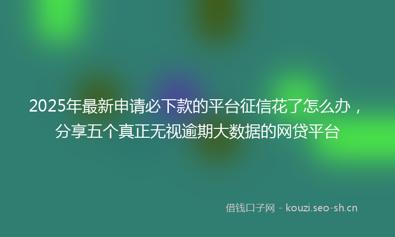 2025年最新申请必下款的平台征信花了怎么办，分享五个真正无视逾期大数据的网贷平台