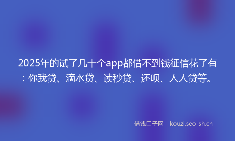 2025年的试了几十个app都借不到钱征信花了有：你我贷、滴水贷、读秒贷、还呗、人人贷等。