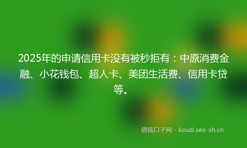 2025年的申请信用卡没有被秒拒有：中原消费金融、小花钱包、超人卡、美团生活费、信用卡贷等。