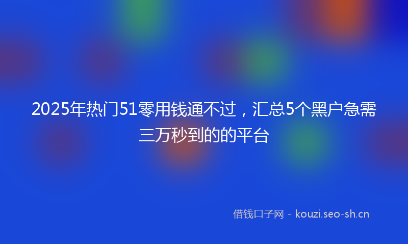 2025年热门51零用钱通不过，汇总5个黑户急需三万秒到的的平台