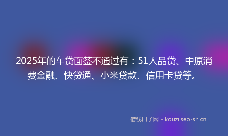 2025年的车贷面签不通过有：51人品贷、中原消费金融、快贷通、小米贷款、信用卡贷等。