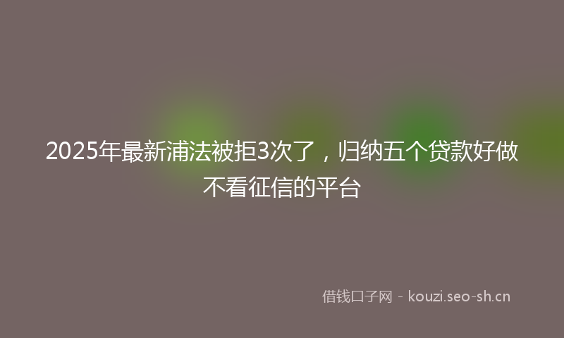 2025年最新浦法被拒3次了，归纳五个贷款好做不看征信的平台