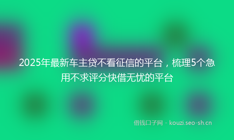 2025年最新车主贷不看征信的平台，梳理5个急用不求评分快借无忧的平台
