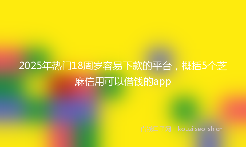 2025年热门18周岁容易下款的平台，概括5个芝麻信用可以借钱的app