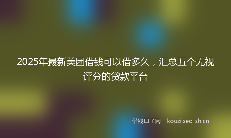 2025年最新美团借钱可以借多久，汇总五个无视评分的贷款平台