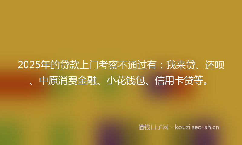 2025年的贷款上门考察不通过有：我来贷、还呗、中原消费金融、小花钱包、信用卡贷等。