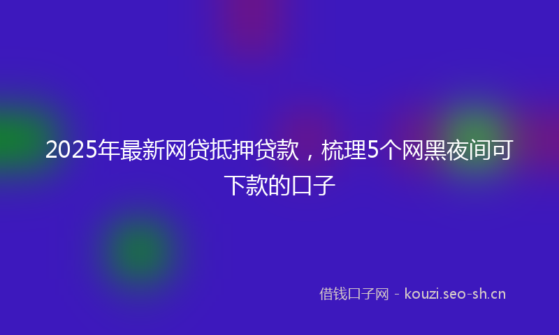 2025年最新网贷抵押贷款，梳理5个网黑夜间可下款的口子