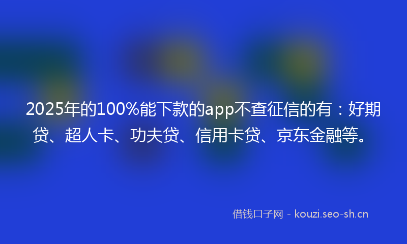 2025年的100%能下款的app不查征信的有：好期贷、超人卡、功夫贷、信用卡贷、京东金融等。