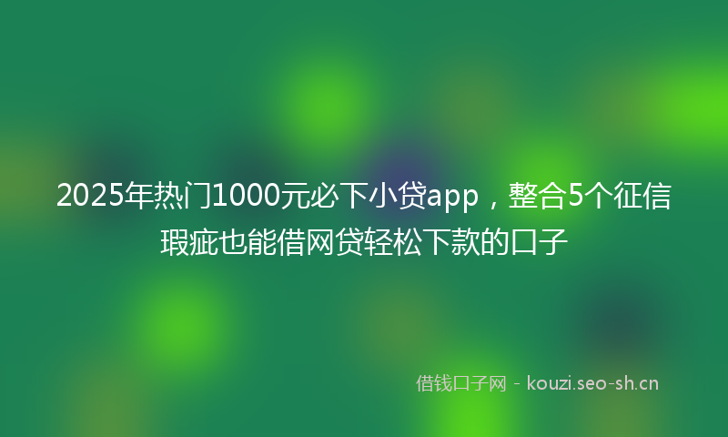 2025年热门1000元必下小贷app，整合5个征信瑕疵也能借网贷轻松下款的口子