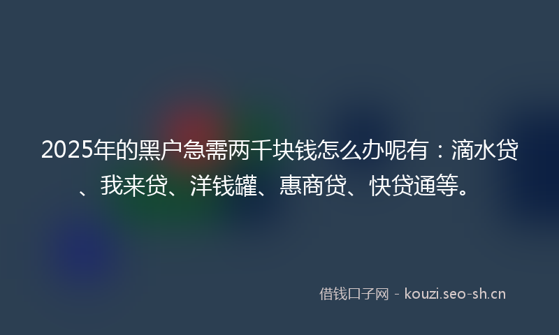 2025年的黑户急需两千块钱怎么办呢有：滴水贷、我来贷、洋钱罐、惠商贷、快贷通等。