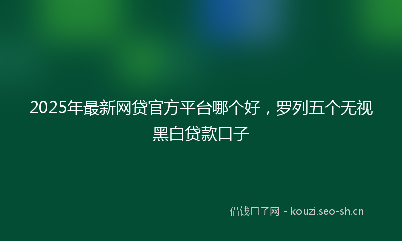 2025年最新网贷官方平台哪个好，罗列五个无视黑白贷款口子