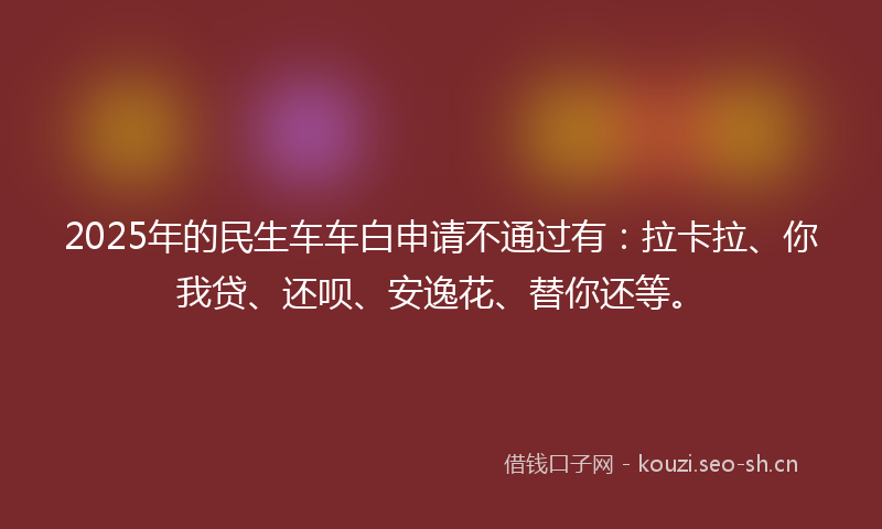 2025年的民生车车白申请不通过有：拉卡拉、你我贷、还呗、安逸花、替你还等。