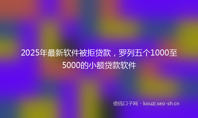 2025年最新软件被拒贷款，罗列五个1000至5000的小额贷款软件
