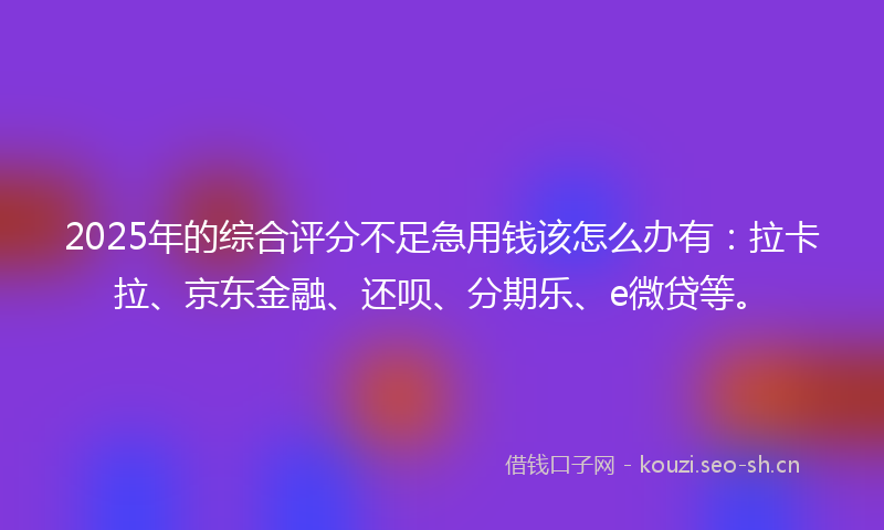 2025年的综合评分不足急用钱该怎么办有：拉卡拉、京东金融、还呗、分期乐、e微贷等。