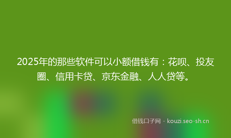 2025年的那些软件可以小额借钱有：花呗、投友圈、信用卡贷、京东金融、人人贷等。