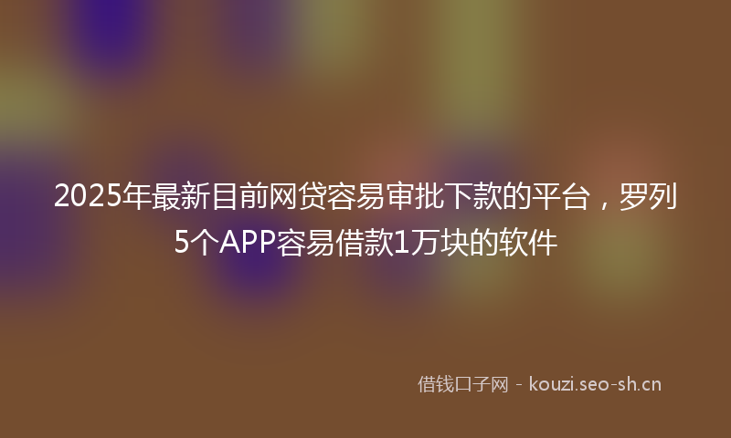 2025年最新目前网贷容易审批下款的平台，罗列5个APP容易借款1万块的软件