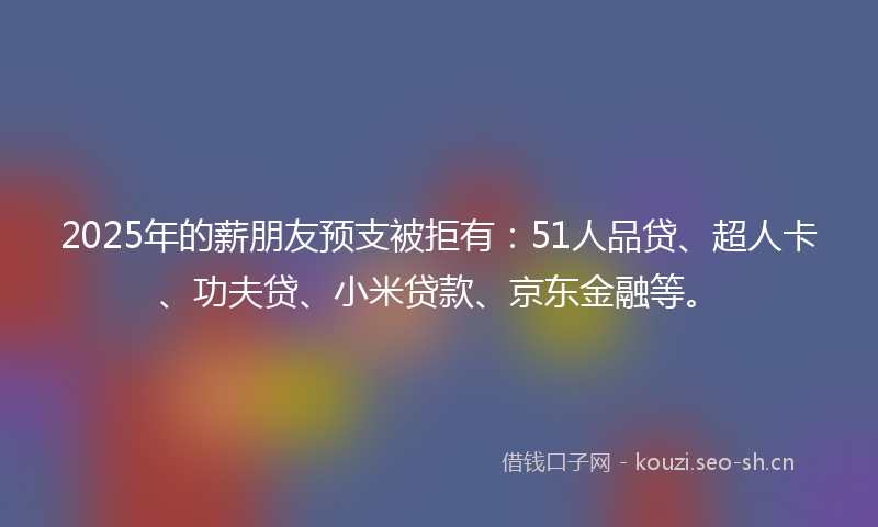 2025年的薪朋友预支被拒有：51人品贷、超人卡、功夫贷、小米贷款、京东金融等。
