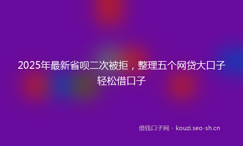 2025年最新省呗二次被拒，整理五个网贷大口子轻松借口子