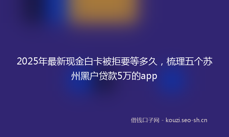 2025年最新现金白卡被拒要等多久，梳理五个苏州黑户贷款5万的app