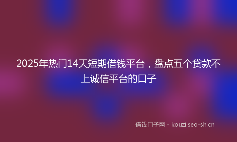 2025年热门14天短期借钱平台，盘点五个贷款不上诚信平台的口子