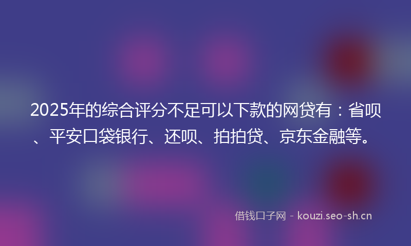 2025年的综合评分不足可以下款的网贷有：省呗、平安口袋银行、还呗、拍拍贷、京东金融等。