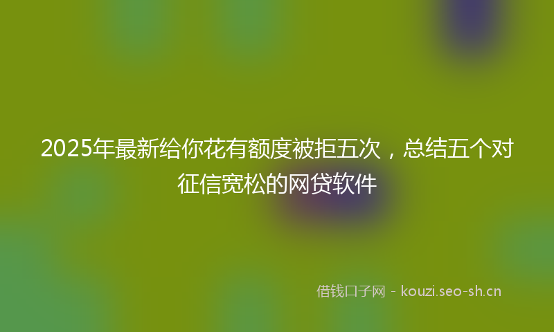 2025年最新给你花有额度被拒五次，总结五个对征信宽松的网贷软件