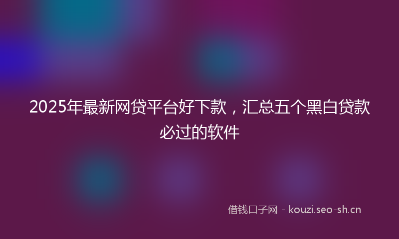 2025年最新网贷平台好下款，汇总五个黑白贷款必过的软件
