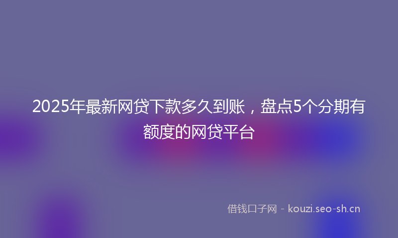 2025年最新网贷下款多久到账，盘点5个分期有额度的网贷平台