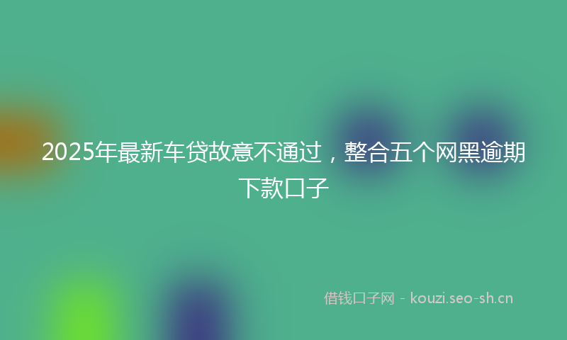 2025年最新车贷故意不通过，整合五个网黑逾期下款口子