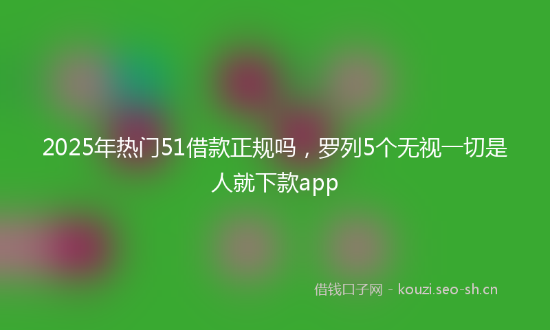 2025年热门51借款正规吗，罗列5个无视一切是人就下款app