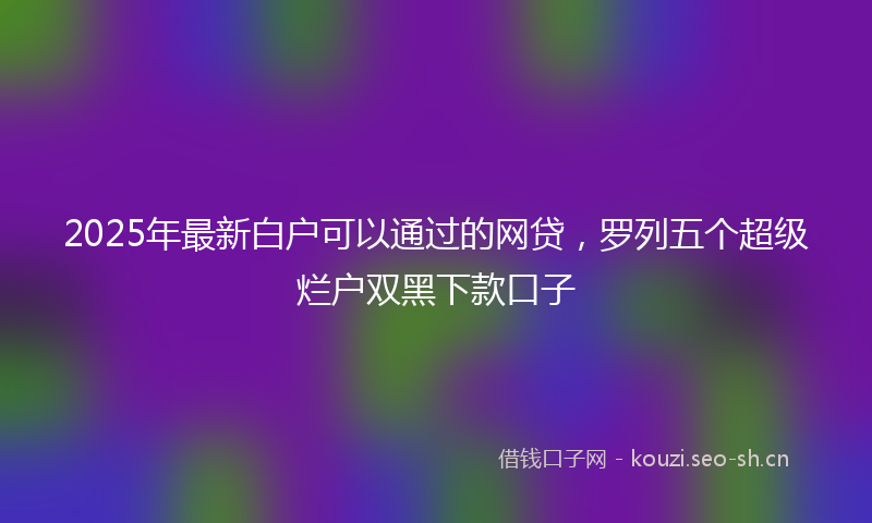 2025年最新白户可以通过的网贷，罗列五个超级烂户双黑下款口子