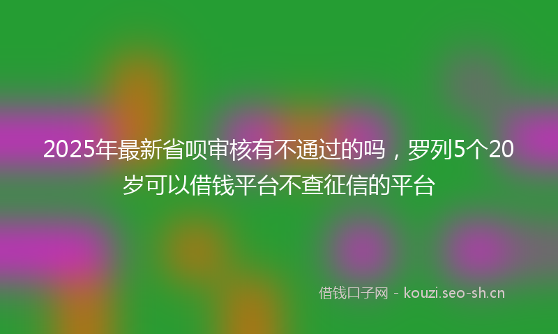 2025年最新省呗审核有不通过的吗，罗列5个20岁可以借钱平台不查征信的平台