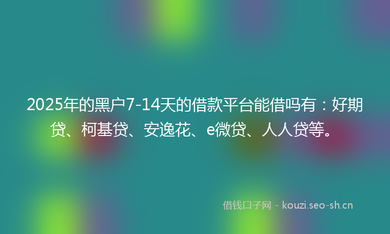 2025年的黑户7-14天的借款平台能借吗有：好期贷、柯基贷、安逸花、e微贷、人人贷等。