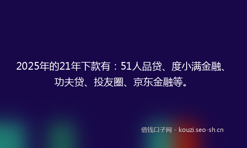 2025年的21年下款有：51人品贷、度小满金融、功夫贷、投友圈、京东金融等。