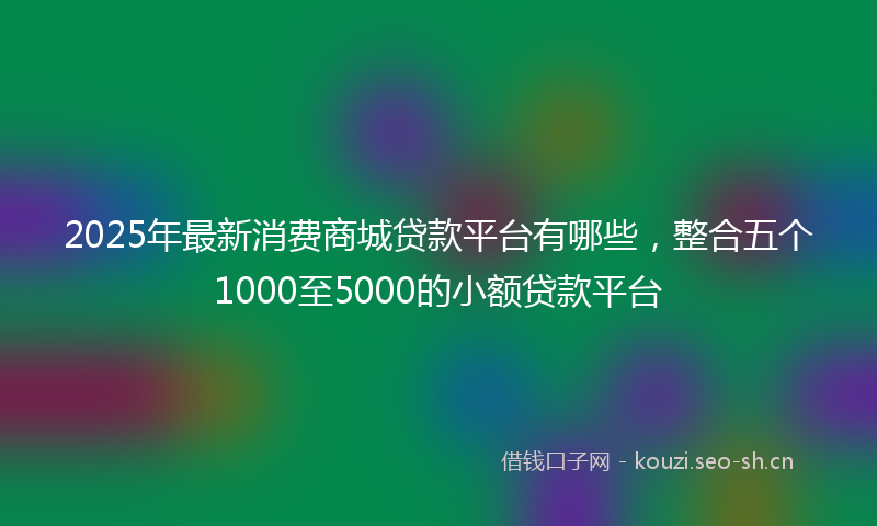 2025年最新消费商城贷款平台有哪些，整合五个1000至5000的小额贷款平台