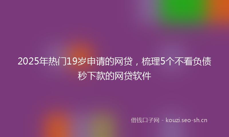 2025年热门19岁申请的网贷，梳理5个不看负债秒下款的网贷软件