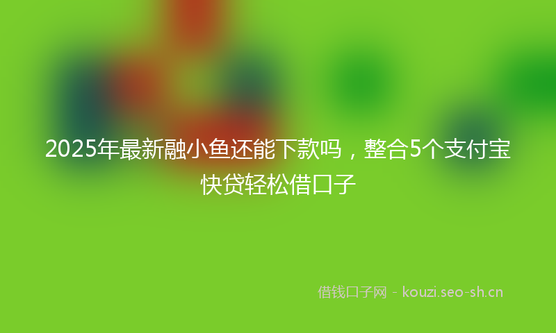 2025年最新融小鱼还能下款吗，整合5个支付宝快贷轻松借口子