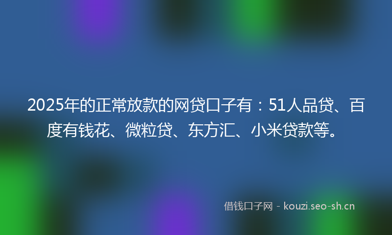 2025年的正常放款的网贷口子有：51人品贷、百度有钱花、微粒贷、东方汇、小米贷款等。