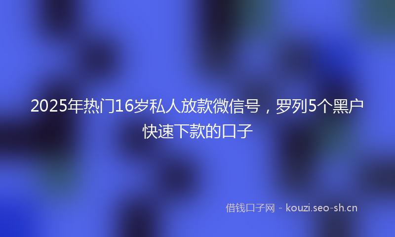 2025年热门16岁私人放款微信号，罗列5个黑户快速下款的口子