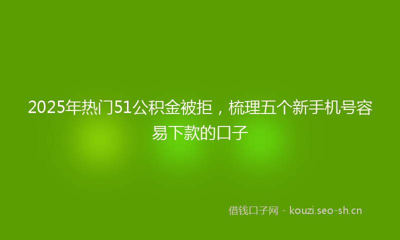 2025年热门51公积金被拒，梳理五个新手机号容易下款的口子