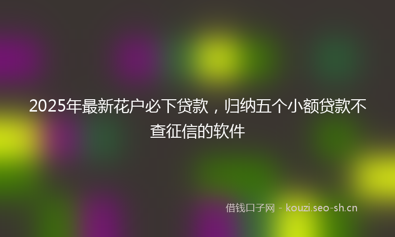 2025年最新花户必下贷款，归纳五个小额贷款不查征信的软件